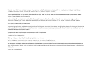 El cuento es un relato breve escrito en prosa, en el que se narran hechos fantásticos o novelescos, de forma sencilla y concentrada, como si hubiesen
sucedido en la realidad. Se trata, por tanto, de un tipo de obra que pertenece al género narrativo.

Aunque tendemos a creer que los cuentos se escriben para los niños, no es así; muchos de los que hoy consideramos infantiles fueron creados para los
adultos y luego adaptados para los pequeños.

Existen dos tipos de cuentos, los llamados tradicionales o populares, que son historias creadas por el pueblo y que se transmiten de generación en
generación oralmente, y los cuentos de tradición literaria, que son creaciones de un autor concreto que han llegado a nosotros a través de los libros.

LOS CUENTOS TRADICIONALES O POPULARES

Antiguamente mucha gente no sabía leer ni escribir, por eso los cuentos se transmitían de forma oral. Los padres o los abuelos los contaban alrededor de la
lumbre para divertir a los más jóvenes y mostrarles con ellos unos valores o unas enseñanzas provechosas. De ahí que la historia sea sencilla y se narre de
forma lineal desde el comienzo hasta el final.

En la estructura de los cuentos hay un planteamiento, un nudo y un desenlace:

En el planteamiento se presentan:

El tiempo en el que se desarrolla el relato (muy impreciso): erase una vez.

El lugar (indefinido) donde transcurre la acción: en un lejano país, en un bosque, a dos leguas de...

Los personajes, a los que se caracteriza como buenos o malos desde el principio, sin que varíen a lo largo del relato. Los protagonistas son niños pobres, a
veces huérfanos, o bien hijos de reyes, princesas, etc.; y los antagonistas o personajes que se oponen a sus proyectos son dragones, ogros, brujas, duendes,
diablos, etc.

El inicio del asunto del relato.
 