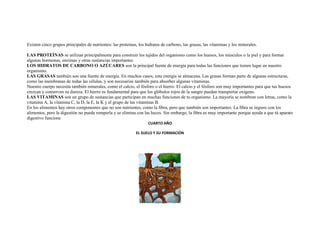 Existen cinco grupos principales de nutrientes: las proteínas, los hidratos de carbono, las grasas, las vitaminas y los minerales.

LAS PROTEÍNAS se utilizan principalmente para construir los tejidos del organismo como los huesos, los músculos o la piel y para formar
algunas hormonas, enzimas y otras sustancias importantes.
LOS HIDRATOS DE CARBONO O AZÚCARES son la principal fuente de energía para todas las funciones que tienen lugar en nuestro
organismo.
LAS GRASAS también son una fuente de energía. En muchos casos, esta energía se almacena. Las grasas forman parte de algunas estructuras,
como las membranas de todas las células, y son necesarias también para absorber algunas vitaminas.
Nuestro cuerpo necesita también minerales, como el calcio, el fósforo o el hierro. El calcio y el fósforo son muy importantes para que tus huesos
crezcan y conserven su dureza. El hierro es fundamental para que los glóbulos rojos de la sangre puedan transportar oxígeno.
LAS VITAMINAS son un grupo de sustancias que participan en muchas funciones de tu organismo. La mayoría se nombran con letras, como la
vitamina A, la vitamina C, la D, la E, la K y el grupo de las vitaminas B.
En los alimentos hay otros componentes que no son nutrientes, como la fibra, pero que también son importantes. La fibra se ingiere con los
alimentos, pero la digestión no puede romperla y se elimina con las heces. Sin embargo, la fibra es muy importante porque ayuda a que tú aparato
digestivo funcione
                                                                    CUARTO AÑO

                                                             EL SUELO Y SU FORMACIÓN
 