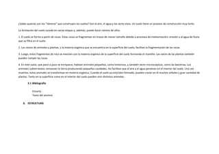 ¿Sabes quienes son los “obreros” que construyen los suelos? Son el aire, el agua y los seres vivos. Un suelo tiene un proceso de construcción muy lento.

La formación del suelo sucede en varias etapas y, además, puede durar cientos de años.

1. El suelo se forma a partir de rocas. Estas rocas se fragmentan en trozos de menor tamaño debido a procesos de meteorización, erosión y al agua de lluvia
que se filtra en el suelo.

2. Los restos de animales y plantas, y la materia orgánica que se encuentra en la superficie del suelo, facilitan la fragmentación de las rocas.

3. Luego, estos fragmentos de roca se mezclan con la materia orgánica de la superficie del suelo formando el mantillo. Las raíces de las plantas también
pueden romper las rocas.

4. En este suelo, que poco a poco se enriquece, habitan animales pequeños, como lombrices, y también seres microscópicos, como las bacterias. Los
animales subterráneos remueven la tierra produciendo pequeñas cavidades. Así facilitan que el aire y el agua penetren en el interior del suelo. Una vez
muertos, estos animales se transforman en materia orgánica. Cuando el suelo ya está bien formado, pueden crecer en él muchos árboles y gran variedad de
plantas. Tanto en la superficie como en el interior del suelo pueden vivir distintos animales.

        3.1 Bibliografía

            Encarta
            Texto del alumno

    4. ESTRUCTURA
 
