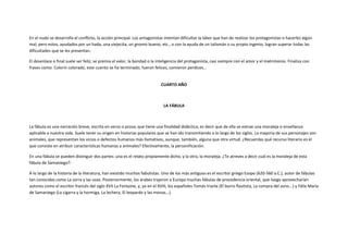 En el nudo se desarrolla el conflicto, la acción principal. Los antagonistas intentan dificultar la labor que han de realizar los protagonistas o hacerles algún
mal, pero estos, ayudados por un hada, una viejecita, un gnomo bueno, etc., o con la ayuda de un talismán o su propio ingenio, logran superar todas las
dificultades que se les presentan.

El desenlace o final suele ser feliz; se premia el valor, la bondad o la inteligencia del protagonista, casi siempre con el amor y el matrimonio. Finaliza con
frases como: Colorín colorado, este cuento se ha terminado; fueron felices, comieron perdices...


                                                                           CUARTO AÑO



                                                                            LA FÁBULA



La fábula es una narración breve, escrita en verso o prosa, que tiene una finalidad didáctica; es decir que de ella se extrae una moraleja o enseñanza
aplicable a nuestra vida. Suele tener su origen en historias populares que se han ido transmitiendo a lo largo de los siglos. La mayoría de sus personajes son
animales, que representan los vicios o defectos humanos más llamativos, aunque, también, alguna que otra virtud. ¿Recuerdas qué recurso literario es el
que consiste en atribuir características humanas a animales? Efectivamente, la personificación.

En una fábula se pueden distinguir dos partes: una es el relato propiamente dicho, y la otra, la moraleja. ¿Te atreves a decir cuál es la moraleja de esta
fábula de Samaniego?:

A lo largo de la historia de la literatura, han existido muchos fabulistas. Uno de los más antiguos es el escritor griego Esopo (620-560 a.C.), autor de fábulas
tan conocidas como La zorra y las uvas. Posteriormente, los árabes trajeron a Europa muchas fábulas de procedencia oriental, que luego aprovecharían
autores como el escritor francés del siglo XVII La Fontaine, y, ya en el XVIII, los españoles Tomás Iriarte (El burro flautista, La compra del asno...) y Félix María
de Samaniego (La cigarra y la hormiga, La lechera, El leopardo y las monas...).
 