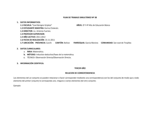 PLAN DE TRABAJO SIMULTÁNEO Nº 38

   1. DATOS INFORMATVOS:
      1.1 ESCUELA: “José Benigno Grijalva”                            AÑOS: 3º Y 4º Año de Educación Básica
      1.2 ESTUDIANTE MAESTRA: Karina Chalacán.
      1.3 DIRECTOR: Lic. Artemio Fuertes.
      1.4 PROFESOR SUPERVISOR:
      1.5 AÑO LECTIVO: 2011-2012
      1.6 FECHA DE REALIZACIÓN: 15-11-2011
      1.7 UBICACIÓN: PROVINCIA: Carchi     CANTÓN: Bolívar         PARROQUIA: García Moreno      COMUNIDAD: San José de Tinajillas

   2. DATOS CURRICULARES:
         a. ÁREA: Matemática.
         b. MÉTODO: Inductivo-deductivo/fases de la matemática.
         c. TÉCNICA: Observación Directa/Observación Directa.

   3. INFORMACIÓN CIENTIFICA:

                                                                    TERCER AÑO

                                                         RELACION DE CORRESPONDENCIA

Los elementos del un conjunto se pueden relacionar o hacer corresponder mediante una correspondencia con los del conjunto de modo que a todo
elemento del primer conjunto le corresponda uno, ninguno o varios elementos del otro conjunto.

Ejemplo:
 