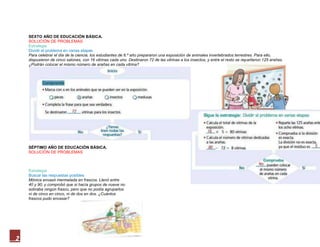 SEXTO AÑO DE EDUCACIÓN BÁSICA.
    SOLUCIÓN DE PROBLEMAS
    Estrategia
    Dividir el problema en varias etapas
    Para celebrar el día de la ciencia, los estudiantes de 6.º año prepararon una exposición de animales invertebrados terrestres. Para ello,
    dispusieron de cinco salones, con 16 vitrinas cada uno. Destinaron 72 de las vitrinas a los insectos, y entre el resto se repartieron 125 arañas.
    ¿Podrán colocar el mismo número de arañas en cada vitrina?




    SÉPTIMO AÑO DE EDUCACIÓN BÁSICA.
    SOLUCIÓN DE PROBLEMAS



    Estrategia
    Buscar las respuestas posibles
    Mónica envasó mermelada en frascos. Llenó entre
    40 y 90, y comprobó que si hacía grupos de nueve no
    sobraba ningún frasco, pero que no podía agruparlos
    ni de cinco en cinco, ni de dos en dos. ¿Cuántos
    frascos pudo envasar?




2
 
