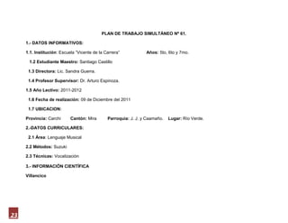 PLAN DE TRABAJO SIMULTÁNEO Nº 61.

     1.- DATOS INFORMATIVOS:

     1.1. Institución: Escuela “Vicente de la Carrera”           Años: 5to, 6to y 7mo.

      1.2 Estudiante Maestro: Santiago Castillo

      1.3 Directora: Lic. Sandra Guerra.

      1.4 Profesor Supervisor: Dr. Arturo Espinoza.

     1.5 Año Lectivo: 2011-2012

      1.6 Fecha de realización: 09 de Diciembre del 2011

      1.7 UBICACION:

     Provincia: Carchi      Cantón: Mira       Parroquia: J. J. y Caamaño.   Lugar: Río Verde.

     2.-DATOS CURRICULARES:

      2.1 Área: Lenguaje Musical

     2.2 Métodos: Suzuki

     2.3 Técnicas: Vocalización

     3.- INFORMACIÓN CIENTÍFICA

     Villancico

                                                                LOS PECES EN EL RÍO




               Pero mira como beben los peces en el río                                  Beben y Beben y vuelven a Beber
               Pero mira como beben por ver al Dios Nacido                               Los peces en el río por ver a Dios Nacer.



23
 