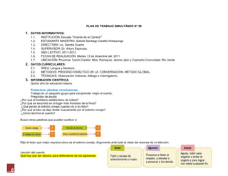 PLAN DE TRABAJO SIMULTÁNEO N° 58

        1. DATOS INFORMATIVOS:
             1.1.   INSTITUCIÓN: Escuela “Vicente de la Carrera””
             1.2.   ESTUDIANTE MAESTRO: Gabriel Santiago Castillo Imbaquingo
             1.3.   DIRECTORA: Lic. Sandra Guerra
             1.4.   SUPERVISOR: Dr. Arturo Espinoza.
             1.5.   AÑO LECTIVO: 2011-2012
             1.6.   FECHA DE REALIZACIÓN: Martes 13 de diciembre del 2011
             1.7.   UBICACIÓN: Provincia: Carchi Cantón: Mira Parroquia: Jacinto Jijón y Caamaño Comunidad: Río Verde
        2. DATOS CURRICULARES:
             2.1.    ÁREA: Lengua y literatura
             2.2.    MÉTODO/S: PROCESO DIDÁCTICO DE LA CONVERSACION, MÉTODO GLOBAL.
             2.3.    TÉCNICA/S: Observación Indirecta, diálogo e interrogatorio.
        3.   INFORMACIÓN CIENTÍFICA:
             Quinto año de educación básica.

           Poslectura: plantear conclusiones
           Trabajo en un pequeño grupo para comprender mejor el cuento.
           Preguntas de ayuda:
    ¿Por qué el hortelano estaba lleno de cólera?
    ¿Por qué se escondió en el lugar más frondoso de la finca?
    ¿Qué pensó el sobrino conejo cuando vio a tío lobo?
    ¿Por qué el lobo se dejo tentar nuevamente por el sobrino conejo?
    ¿Cómo termina el cuento?

    Busco otras palabras que puedan sustituir a:




    Elijo el texto que mejor expresa cómo es el sobrino conejo. Argumento ante toda la clase las razones de mi elección.


    Lección del cuento:
    Que hay que ser astutos para defenderse de los agresores.




6
 