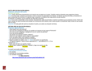 SEXTO AÑO DE EDUCACIÓN BÁSICA.
    Poslectura: estructura del cuento
    Estructura del cuento
    Título: Puede relacionarse directamente con el asunto que se tratará en el cuento. También puede ser llamativo para enganchar al lector.
    Inicio: En primer lugar, presenta una situación; se dan a conocer los personajes de la historia., la relación que hay entre ellos y el escenario en
    que se desarrollan sus acciones. En segundo lugar, presentan un problema que surge dentro de esta situación.
    Al presentar un problema, que se entiende que este debe resolverse.
    Nudo: En el nudo se desarrollan varias acciones. Generalmente, están encaminadas a resolver el problema que se presento al inicio. Dentro del
    nudo, también se narran acciones que suceden en el transcurso de la historia y que a veces ayudan a comprender mejor el texto en que sucede
    todo el cuento.
    Desenlace:En esta parte del cuento se resuelve el cuento y se vuelve una situación armónica.

    SÉPTIMO AÑO DE EDUCACIÓN BÁSICA.
    Poslectura: figuras literarias
    ¿Qué batalla narra esta leyenda?
    ¿Por qué eran necesarios el silencio y la cautela en el ascenso de las tropas al Pichincha?
    ¿Por qué se veían obligados a replegarse de vez en cuando los patriotas?
    ¿Con qué armas peleaban?
    ¿De dónde era la familia de Abdón Calderón?
    ¿Qué es lo que Calderón quería vengar en esta batalla?
    ¿Con qué grado militar inicia Calderón la batalla?
    ¿En qué punto de la leyenda interviene la fantasía?
    a. Separo la palabra en prefijo y raíz: im - berbey encuentro sus significados.
    “im”significa negación. Tiene el mismo significado de “in” que delante de “p” y “b” se
    transforma en “im”
    Berbe viene del latín que significa “barba”.
    b. Elijo la frase o palabra sinónima de “imberbe” y hago una oración con ella.
    Inexpertomuy joveninhábilvaliente

    La oración que pueda sustituir a:
    …tachonado de innúmeras estrellas
    a. Sin estrellas.
    b. Iluminado por innumerables estrellas.
    c. Con estrellas numeradas.
                        3.1. BIBLIOGRAFÍA
             http://www.educacion.gov.ec/interna.php?txtCodiInfo=141




7
 
