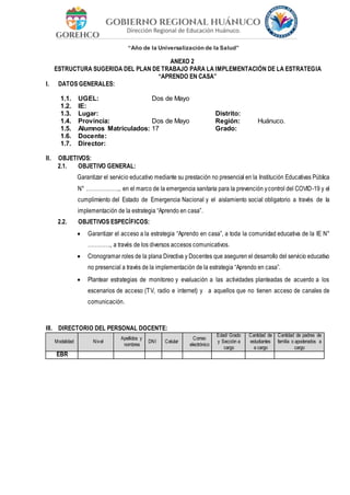 “Año de la Universalización de la Salud”
ANEXO 2
ESTRUCTURA SUGERIDA DEL PLAN DE TRABAJO PARA LA IMPLEMENTACIÓN DE LA ESTRATEGIA
“APRENDO EN CASA”
I. DATOS GENERALES:
1.1. UGEL: Dos de Mayo
1.2. IE:
1.3. Lugar: Distrito:
1.4. Provincia: Dos de Mayo Región: Huánuco.
1.5. Alumnos Matriculados: 17 Grado:
1.6. Docente:
1.7. Director:
II. OBJETIVOS:
2.1. OBJETIVO GENERAL:
Garantizar el servicio educativo mediante su prestación no presencial en la Institución Educativas Pública
N° ………………., en el marco de la emergencia sanitaria para la prevención ycontrol del COVID-19 y el
cumplimiento del Estado de Emergencia Nacional y el aislamiento social obligatorio a través de la
implementación de la estrategia “Aprendo en casa”.
2.2. OBJETIVOS ESPECÍFICOS:
 Garantizar el acceso a la estrategia “Aprendo en casa”, a toda la comunidad educativa de la IE N°
…………., a través de los diversos accesos comunicativos.
 Cronogramar roles de la plana Directiva y Docentes que aseguren el desarrollo del servicio educativo
no presencial a través de la implementación de la estrategia “Aprendo en casa”.
 Plantear estrategias de monitoreo y evaluación a las actividades planteadas de acuerdo a los
escenarios de acceso (TV, radio e internet) y a aquellos que no tienen acceso de canales de
comunicación.
III. DIRECTORIO DEL PERSONAL DOCENTE:
Modalidad Nivel
Apellidos y
nombres
DNI Celular
Correo
electrónico
Edad/ Grado
y Sección a
cargo
Cantidad de
estudiantes
a cargo
Cantidad de padres de
familia o apoderados a
cargo
EBR
 