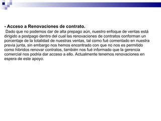 - Acceso a Renovaciones de contrato.   Dado que no podemos dar de alta prepago aún, nuestro enfoque de ventas está dirigido a postpago dentro del cual las renovaciones de contratos conforman un porcentaje de la totalidad de nuestras ventas, tal como fué comentado en nuestra previa junta, sin embargo nos hemos encontrado con que no nos es permitido como hibridos renovar contratos, también nos fué informado que la gerencia comercial nos podria dar acceso a ello. Actualmente tenemos renovaciones en espera de este apoyo. 