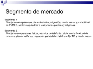Segmento de mercado Segmento 1  El objetivo será promover planes tarifarios, migración, banda ancha y portabilidad en PYMES, sector maquiladora e instituciones públicas y religiosas. Segmento 2 El objetivo son personas físicas, usuarios de telefonía celular con la finalidad de  promover planes tarifarios, migración, portabilidad, telefonía fija TIP y banda ancha. 
