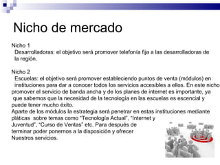 Nicho de mercado Nicho 1 Desarrolladoras: el objetivo será promover telefonía fija a las desarrolladoras de la región. Nicho 2 Escuelas: el objetivo será promover estableciendo puntos de venta (módulos) en instituciones para dar a conocer todos los servicios accesibles a ellos. En este nicho promover el servicio de banda ancha y de los planes de internet es importante, ya que sabemos que la necesidad de la tecnología en las escuelas es escencial y  puede tener mucho éxito. Aparte de los módulos la estrategia será penetrar en estas instituciones mediante pláticas  sobre temas como “Tecnología Actual”, “Internet y  Juventud”, “Curso de Ventas” etc. Para después de  terminar poder ponernos a la disposición y ofrecer Nuestros servicios. 