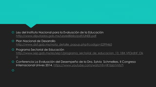  Ley del Instituto Nacional para la Evaluación de la Educación
http://www.diputados.gob.mx/LeyesBiblio/pdf/LINEE.pdf
 Plan Nacional de Desarrollo
http://www.dof.gob.mx/nota_detalle_popup.php?codigo=5299465
 Programa Sectorial de Educación
http://www.sep.gob.mx/es/sep1/programa_sectorial_de_educacion_13_18#.VfOrdhF_Ok
o
 Conferencia La Evaluación del Desempeño de la Dra. Sylvia Schmelkes, II Congreso
Internacional Unives 2014. https://www.youtube.com/watch?v=R1bja1mfs7I

 