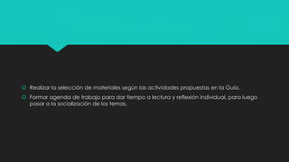  Realizar la selección de materiales según las actividades propuestas en la Guía.
 Formar agenda de trabajo para dar tiempo a lectura y reflexión individual, para luego
pasar a la socialización de los temas.
 