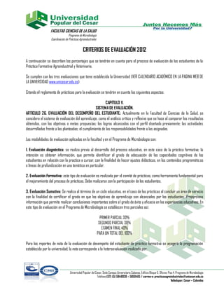 FACULTAD CIENCIAS DE LA SALUD
                                  Programa de Microbiología
                  Coordinación de Prácticas Agroindustriales


                                               CRITERIOS DE EVALUACIÓN 2012
A continuación se describen los porcentajes que se tendrán en cuenta para el proceso de evaluación de los estudiantes de la
Práctica Formativa Agroindustrial y Veterinaria.

Se cumplen con las tres evaluaciones que tiene establecida la Universidad (VER CALENDARIO ACADÉMICO EN LA PAGINA WEB DE
LA UNIVERSIDAD www.unicesar.edu.co)

Citando el reglamento de prácticas para la evaluación se tendrán en cuenta los siguientes aspectos:

                                                          CAPITULO V.
                                                   SISTEMA DE EVALUACIÓN.
ARTICULO 26. EVALUACIÓN DEL DESEMPEÑO DEL ESTUDIANTE: Actualmente en la Facultad de Ciencias de la Salud, se
considera el sistema de evaluación del aprendizaje, como el análisis crítico y reflexivo que se hace al comparar los resultados
obtenidos, con los objetivos o metas propuestas; los logros alcanzados con el perfil diseñado previamente; las actividades
desarrolladas frente a las planteadas; el cumplimiento de las responsabilidades frente a las asignadas.

Las modalidades de evaluación aplicadas en la facultad y en el Programa de Microbiología son:

1. Evaluación diagnóstica: se realiza previa al desarrollo del proceso educativo, en este caso de la práctica formativa; la
intención es obtener información, que permita identificar el grado de adecuación de las capacidades cognitivas de los
estudiantes en relación con la practica a cursar, con la finalidad de hacer ajustes didácticos, en los contenidos programátic os
o líneas de profundización en una temática en particular.

2. Evaluación Formativa: este tipo de evaluación es realizada por el comité de prácticas, como herramienta fundamental para
el mejoramiento del proceso de prácticas. Debe realizarse con la participación de los estudiantes.

3. Evaluación Sumativa: Se realiza al término de un ciclo educativo, en el caso de las prácticas al concluir un área de servicio
con la finalidad de certificar el grado en que los objetivos de aprendizaje son alcanzados por los estudiantes. Proporciona
información que permite realizar conclusiones importantes sobre el grado de éxito y eficacia en las experiencias educativas. En
este tipo de evaluación en el Programa de Microbiología se establecen tres parciales así:

                                                                 PRIMER PARCIAL 30%
                                                                SEGUNDO PARCIAL 30%
                                                                  EXAMEN FINAL 40%
                                                               PARA UN TOTAL DEL 100%

Para los reportes de nota de la evaluación de desempeño del estudiante de práctica formativa se acogerá la programación
establecida por la universidad; la nota corresponde a la heteroevaluación realizada por:




                                   Universidad Popular del Cesar, Sede Campus Universitario Sabanas. Edificio Bloque G. Oficina: Piso 4. Programa de Microbiología
                                                            Teléfono (57) (5) 5848938 – 5850465 / correo-e: practicasagroindustriales@unicesar.edu.co
                                                                                                                                    Valledupar, Cesar – Colombia
 