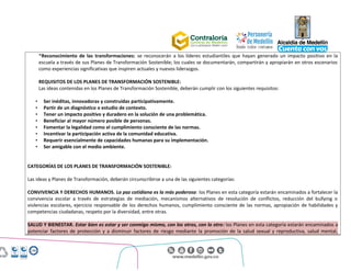 Centro Administrativo Municipal (CAM)
Calle 44 No. 52 - 165. Código Postal 50015
Línea Única de Atención Ciudadanía 44 44 144
Conmutador 385 5555. www.medellin.gov.co
*Reconocimiento de las transformaciones: se reconocerán a los líderes estudiantiles que hayan generado un impacto positivo en la
escuela a través de sus Planes de Transformación Sostenible; los cuales se documentarán, compartirán y apropiarán en otros escenarios
como experiencias significativas que inspiren actuales y nuevos liderazgos.
REQUISITOS DE LOS PLANES DE TRANSFORMACIÓN SOSTENIBLE:
Las ideas contenidas en los Planes de Transformación Sostenible, deberán cumplir con los siguientes requisitos:
• Ser inéditas, innovadoras y construidas participativamente.
• Partir de un diagnóstico o estudio de contexto.
• Tener un impacto positivo y duradero en la solución de una problemática.
• Beneficiar al mayor número posible de personas.
• Fomentar la legalidad como el cumplimiento consciente de las normas.
• Incentivar la participación activa de la comunidad educativa.
• Requerir esencialmente de capacidades humanas para su implementación.
• Ser amigable con el medio ambiente.
CATEGORÍAS DE LOS PLANES DE TRANSFORMACIÓN SOSTENIBLE:
Las ideas y Planes de Transformación, deberán circunscribirse a una de las siguientes categorías:
CONVIVENCIA Y DERECHOS HUMANOS. La paz cotidiana es la más poderosa: los Planes en esta categoría estarán encaminados a fortalecer la
convivencia escolar a través de estrategias de mediación, mecanismos alternativos de resolución de conflictos, reducción del bullying o
violencias escolares, ejercicio responsable de los derechos humanos, cumplimiento consciente de las normas, apropiación de habilidades y
competencias ciudadanas, respeto por la diversidad, entre otras.
SALUD Y BIENESTAR. Estar bien es estar y ser conmigo mismo, con los otros, con lo otro: los Planes en esta categoría estarán encaminados a
potenciar factores de protección y a disminuir factores de riesgo mediante la promoción de la salud sexual y reproductiva, salud mental,
 