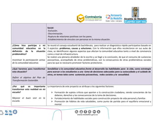 Centro Administrativo Municipal (CAM)
Calle 44 No. 52 - 165. Código Postal 50015
Línea Única de Atención Ciudadanía 44 44 144
Conmutador 385 5555. www.medellin.gov.co
Social:
-Exclusión.
-Discriminación.
-Ruptura de relaciones positivas con los pares.
-Establecimiento de vínculos con personas en la misma situación.
¿Cómo hice partícipe a mi
comunidad educativa en la
definición de la situación
problemática?
Incentivar la participación activa
de la comunidad educativa.
Se reunió el consejo estudiantil de bachillerato, para realizar un diagnóstico rápido participativo basado en
3 aspectos: problemas, causas y soluciones. Con la información que ellos recolectaron en sus aulas de
clase, se identificaron algunos aspectos que afectan la comunidad educativa tanto a nivel de convivencia
como a nivel de infraestructura.
Se realizó una plenaria alrededor de lo escrito y se llegó a la conclusión, de que el consumo de sustancias
psicoactivas, acompañado de otras problemáticas, son la consecuencia de otras problemáticas sociales
para las que es necesario promover factores protectores.
¿Qué haremos para transformar
esta situación?
Definir el objetivo del Plan de
Transformación Sostenible.
Sensibilizar a la comunidad educativa frente al desarrollo las habilidades para la vida, como estrategia
para acercar a los estudiantes a una toma de decisiones adecuadas para su autocuidado y el cuidado de
otros, en temas tales como sustancias psicoactivas, redes sociales y la sexualidad.
¿Por qué es importante
transformar esta realidad en mi
escuela?
Mejorar el buen vivir en la
escuela.
La importancia de este proyecto se atribuye a los siguientes factores:
 Formación de sujetos críticos que aporten a la construcción ciudadana, siendo conscientes de los
deberes, derechos y las consecuencias de la toma de decisiones.
 Fortalecimiento de habilidades sociales para construcción proyecto de vida personal y familiar.
 Promoción de hábitos de vida saludables, como punto de partida para el equilibrio emocional y
mental.
 