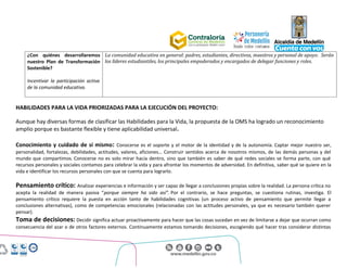 Centro Administrativo Municipal (CAM)
Calle 44 No. 52 - 165. Código Postal 50015
Línea Única de Atención Ciudadanía 44 44 144
Conmutador 385 5555. www.medellin.gov.co
¿Con quiénes desarrollaremos
nuestro Plan de Transformación
Sostenible?
Incentivar la participación activa
de la comunidad educativa.
La comunidad educativa en general: padres, estudiantes, directivos, maestros y personal de apoyo. Serán
los líderes estudiantiles, los principales empoderados y encargados de delegar funciones y roles.
HABILIDADES PARA LA VIDA PRIORIZADAS PARA LA EJECUCIÓN DEL PROYECTO:
Aunque hay diversas formas de clasificar las Habilidades para la Vida, la propuesta de la OMS ha logrado un reconocimiento
amplio porque es bastante flexible y tiene aplicabilidad universal.
Conocimiento y cuidado de sí mismo: Conocerse es el soporte y el motor de la identidad y de la autonomía. Captar mejor nuestro ser,
personalidad, fortalezas, debilidades, actitudes, valores, aficiones… Construir sentidos acerca de nosotros mismos, de las demás personas y del
mundo que compartimos. Conocerse no es solo mirar hacia dentro, sino que también es saber de qué redes sociales se forma parte, con qué
recursos personales y sociales contamos para celebrar la vida y para afrontar los momentos de adversidad. En definitiva, saber qué se quiere en la
vida e identificar los recursos personales con que se cuenta para lograrlo.
Pensamiento crítico: Analizar experiencias e información y ser capaz de llegar a conclusiones propias sobre la realidad. La persona crítica no
acepta la realidad de manera pasiva “porque siempre ha sido así”. Por el contrario, se hace preguntas, se cuestiona rutinas, investiga. El
pensamiento crítico requiere la puesta en acción tanto de habilidades cognitivas (un proceso activo de pensamiento que permite llegar a
conclusiones alternativas), como de competencias emocionales (relacionadas con las actitudes personales, ya que es necesario también querer
pensar).
Toma de decisiones: Decidir significa actuar proactivamente para hacer que las cosas sucedan en vez de limitarse a dejar que ocurran como
consecuencia del azar o de otros factores externos. Continuamente estamos tomando decisiones, escogiendo qué hacer tras considerar distintas
 