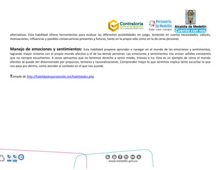 Centro Administrativo Municipal (CAM)
Calle 44 No. 52 - 165. Código Postal 50015
Línea Única de Atención Ciudadanía 44 44 144
Conmutador 385 5555. www.medellin.gov.co
alternativas. Esta habilidad ofrece herramientas para evaluar las diferentes posibilidades en juego, teniendo en cuenta necesidades, valores,
motivaciones, influencias y posibles consecuencias presentes y futuras, tanto en la propia vida como en la de otras personas.
Manejo de emociones y sentimientos: Esta habilidad propone aprender a navegar en el mundo de las emociones y sentimientos,
logrando mayor sintonía con el propio mundo afectivo y el de las demás personas. Las emociones y sentimientos nos envían señales constantes
que no siempre escuchamos. A veces pensamos que no tenemos derecho a sentir miedo, tristeza o ira. Este es un ejemplo de cómo el mundo
afectivo se puede ver distorsionado por prejuicios, temores y racionalizaciones. Comprender mejor lo que sentimos implica tanto escuchar lo que
nos pasa por dentro, como atender al contexto en el que nos sucede.
Tomado de http://habilidadesparalavida.net/habilidades.php
 