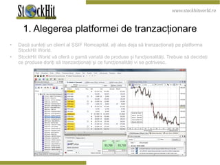 1. Alegerea platformei de tranzacţionare Dacă sunteţi un client al SSIF Romcapital, aţi ales deja să tranzacţionaţi pe platforma StockHit World. StockHit World vă oferă o gamă variată de produse şi funcţionalităţi. Trebuie să decideţi ce produse doriţi să tranzacţionaţi şi ce funcţionalităţi vi se potrivesc. 