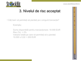 3. Nivelul de risc acceptat   Câţi bani vă permiteţi să pierdeţi pe o singură tranzacţie? Exemplu: Suma disponibilă pentru tranzacţionare: 10.000 EUR Risc (%)  = 2% Valoare totală pe care vă permiteţi să o pierdeţi:  10.000 x 0,02 = 200 EUR 