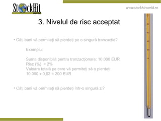 3. Nivelul de risc acceptat   Câţi bani vă permiteţi să pierdeţi pe o singură tranzacţie? Exemplu: Suma disponibilă pentru tranzacţionare: 10.000 EUR Risc (%)  = 2% Valoare totală pe care vă permiteţi să o pierdeţi:  10.000 x 0,02 = 200 EUR Câţi bani vă permiteţi să pierdeţi într-o singură zi? 