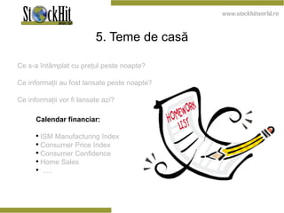 5. Teme de casă Ce s-a întâmplat cu preţul peste noapte ? Ce informaţii au fost lansate peste noapte ? Ce informaţii vor fi lansate azi ? Calendar financiar: ISM Manufacturing Index Consumer Price Index Consumer Confidence Home Sales ..... 
