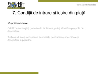7. Condiţii de intrare şi ieşire din piaţă Condiţii de intrare: Odată ce cunoaşteţi preţurile de închidere, puteţi identifica preţurile de deschidere Trebuie să aveţi motive bine întemeiate pentru fiecare închidere şi deschidere a poziţiilor. 