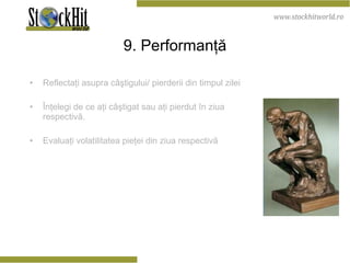 9. Performanţă Reflectaţi asupra câştigului/ pierderii din timpul zilei Înţelegi de ce aţi câştigat sau aţi pierdut în ziua respectivă. Evaluaţi volatilitatea pieţei din ziua respectivă 