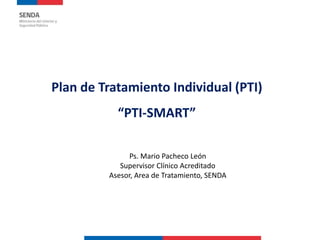 Plan de Tratamiento Individual (PTI)
“PTI-SMART”
Ps. Mario Pacheco León
Supervisor Clínico Acreditado
Asesor, Area de Tratamiento, SENDA
 