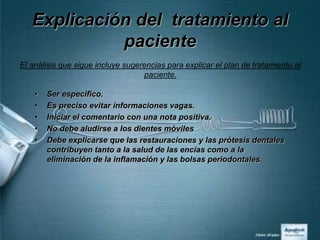 Explicación del tratamiento al
             paciente
El análisis que sigue incluye sugerencias para explicar el plan de tratamiento al
                                   paciente.

    •   Ser especifico.
    •   Es preciso evitar informaciones vagas.
    •   Iniciar el comentario con una nota positiva.
    •   No debe aludirse a los dientes móviles
    •   Debe explicarse que las restauraciones y las prótesis dentales
        contribuyen tanto a la salud de las encías como a la
        eliminación de la inflamación y las bolsas periodontales.
 