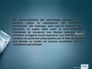 Es responsabilidad del odontólogo aconsejar a la
persona sobre la importancia del tratamiento
periodontal. Sin embargo, para que la terapeuta sea
favorable, el sujeto debe estar lo suficientemente
interesado en conservar sus dientes naturales para
mantener la higiene bucal necesaria. Los individuos que
no están en particular preocupados por la idea de perder
sus dientes no suelen ser buenos candidatos para el
tratamiento periodontal.
 