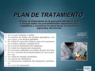PLAN DE TRATAMIENTO
 El plan de tratamiento es la guía para atender el caso
 e incluye todos los procedimientos requeridos para
  establecer y conservar la salud bucal, e incluye las
                 siguientes decisiones:
 