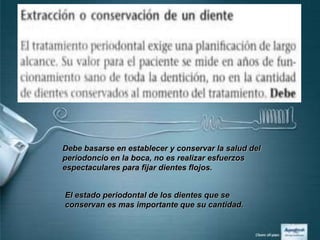 Debe basarse en establecer y conservar la salud del
periodoncio en la boca, no es realizar esfuerzos
espectaculares para fijar dientes flojos.


El estado periodontal de los dientes que se
conservan es mas importante que su cantidad.
 