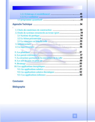 1.2.1 Eclairage et ensoleillement ………………………………………..…………48
1.2.2 La ventilation ……………………………………………………………….……….49
1.3 programme quantitatif ……………………………………………………..…………..50
Approche Technique ………………………………………………………………………….………54
.
1. Choix des matériaux de construction ……………………………………………….54
2. Etude de systèmes structurels au terme sport ……………………………………54
2.1 Système de portique ………………………………………………………………………54
2.2 Le béton précontraint ……………………………………………………………..…….54
2.3 La structure en lamellé-collé ……………………………………………………….55
3. Infrastructure ……………………………………………………………………………………55
4. La superstructure ……………………………………………………………………..………..56
5. Les planchers ………………………………………………………………………………..……..57
6. Les parois extérieures …………………………………………………………………………57
7. La structure porteuse de la couverture de la salle …………………………….59
8. Les airs de jeux en plein air ……………………………………………………………..….60
9. Drainage ……………………………………………………………………………………………...60
10. Les applications énergétiques ……………………………………………………………61
9.1- les applications solaires ………………………………………………………...……..61
9.2- les applications solaires thermiques …………………………………………..62
9.3- Les applications éoliennes …………………………………………………………..63
Conclusion
Bibliographie
 