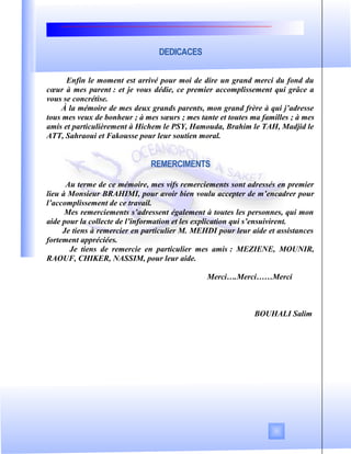 DEDICACES
Enfin le moment est arrivé pour moi de dire un grand merci du fond du
cœur à mes parent : et je vous dédie, ce premier accomplissement qui grâce a
vous se concrétise.
À la mémoire de mes deux grands parents, mon grand frère à qui j’adresse
tous mes veux de bonheur ; à mes sœurs ; mes tante et toutes ma familles ; à mes
amis et particulièrement à Hichem le PSY, Hamouda, Brahim le TAH, Madjid le
ATT, Sahraoui et Fakousse pour leur soutien moral.
REMERCIMENTS
Au terme de ce mémoire, mes vifs remerciements sont adressés en premier
lieu à Monsieur BRAHIMI, pour avoir bien voulu accepter de m’encadrer pour
l’accomplissement de ce travail.
Mes remerciements s’adressent également à toutes les personnes, qui mon
aide pour la collecte de l’information et les explication qui s’ensuivirent.
Je tiens à remercier en particulier M. MEHDI pour leur aide et assistances
fortement appréciées.
Je tiens de remercie en particulier mes amis : MEZIENE, MOUNIR,
RAOUF, CHIKER, NASSIM, pour leur aide.
Merci….Merci……Merci
BOUHALI Salim
 