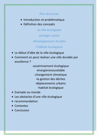Plan de travail
Introduction et problématique
Définition des concepts
-la ville écologique
-écologie urbain
-développement durable
-l'habitat écologique
Le début d idée de la ville écologique
Comment on peut réaliser une ville durable par
excellence ?
-assainissement écologique
-énergierenouvelable
-changement climatique
-la gestion des déches
-déplacements urbains
-habitat écologique
Exemple ou monde
Les obstacles d’une ville écologique
recommandation
Contextes
Conclusion
 