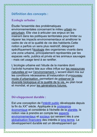 Définition des concepts :
Ecologie urbaine :
Étudie l'ensemble des problématiques
environnementales concernant le milieu urbain ou
périurbain. Elle vise à articuler ces enjeux en les
insérant dans les politiques territoriales pour limiter ou
réparer les impacts environnementaux et améliorer le
cadre de vie et la qualité de vie des habitants.Cette
notion a parfois un sens plus restrictif, désignant
spécifiquement l'écologie des organismes vivants dans
une zone urbaine, principalement représentés par les
espaces verts, publics et privés et les animaux sauvages
- mais cet usage tend à se raréfier.
L’écologie urbaine est l’étude de la manière dont
l’activité humaine liée aux villes influe sur les ressources
naturelles et sur l’environnement. L’accent étant mis sur
les conditions nécessaires àl’instauration d’unnouveau
mode d’urbanisation, permettant de préserver la
diversité biologique et la qualité de la vie, au plan local
et mondial, et pour les générations futures.
Développement durable :
Est une conception de l'intérêt public développée depuis
la fin du XXe
siècle. Appliquée à la croissance
économique et considérée à l'échelle de la planète, la
notion vise à prendre en compte les aspects
environnementaux et sociaux qui seraient liés à une
globalisation financière des intérêts à long terme. Le
développement durable est un développement qui
 