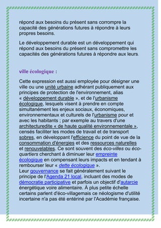 répond aux besoins du présent sans corrompre la
capacité des générations futures à répondre à leurs
propres besoins.
Le développement durable est un développement qui
répond aux besoins du présent sans compromettre les
capacités des générations futures à répondre aux leurs.
ville écologique :
Cette expression est aussi employée pour désigner une
ville ou une unité urbaine adhérant publiquement aux
principes de protection de l'environnement, alias
« développement durable », et de l'urbanisme
écologique, lesquels visent à prendre en compte
simultanément les enjeux sociaux, économiques,
environnementaux et culturels de l'urbanisme pour et
avec les habitants ; par exemple au travers d'une
architecturedite « de haute qualité environnementale »,
censés faciliter les modes de travail et de transport
sobres, en développant l'efficience du point de vue de la
consommation d'énergies et des ressources naturelles
et renouvelables. Ce sont souvent des éco-villes ou éco-
quartiers cherchant à diminuer leur empreinte
écologique en compensant leurs impacts et en tendant à
rembourser leur « dette écologique ».
Leur gouvernance se fait généralement suivant le
principe de l'Agenda 21 local, incluant des modes de
démocratie participative et parfois un objectif d'autarcie
énergétique voire alimentaire. À plus petite échelle
certains parlent d'éco-villagemais ce néologisme d'utilité
incertaine n'a pas été entériné par l'Académie française.
 