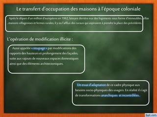 Le transfert d’occupation des maisons à l’époque coloniale
Aprèsle départ d’unmillion d’européens en1962,laissant derrièreeuxdes logements sous forme d’immeubles, villas
, maisons villageoises et fermes rurales, il y eu l’afflux des rurauxqui aspiraient à prendrela place des précédents.
L’opération de modification illicite :
Aussi appelée« retapage» parmodificationsdes
rapportsdeshauteursetprolongementdesfaçades,
suite auxrajoutsdenouveauxespacesdomestiques
ainsi quedeséléments architectoniques.
Un essai d’adaptationdececadrephysiqueaux
besoinssocio-physiquesdesusagers.Enréalité il s’agit
detransformationsanarchiques et incontrôlées.
 