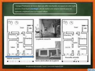 Lorsque l’habitation se trouve dans uneallée marchande,cet espace est créé, le plus
souvent, d’unefaçon anarchique, afin de réaliser unecertaineintimité pour ses
habitants, empiétant ainsi surl’espace urbain .
Récupérationdelavéranda /source:revueannéeMaghreb2009
 