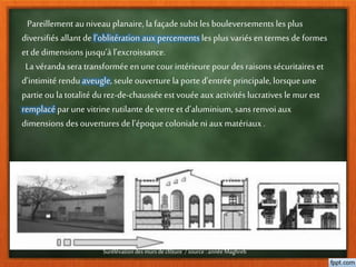 Pareillement au niveau planaire, la façade subit les bouleversements les plus
diversifiés allant del’oblitération aux percements les plus variés entermes deformes
et dedimensions jusqu’à l’excroissance.
La véranda sera transformée enune courintérieure pour des raisons sécuritaires et
d’intimité rendu aveugle, seule ouverture la porte d’entrée principale, lorsque une
partie ou la totalité du rez-de-chausséeestvouéeaux activités lucratives le murest
remplacé par une vitrine rutilante deverreetd’aluminium, sans renvoi aux
dimensions desouvertures del’époque coloniale ni aux matériaux .
Surélévation des mursde clôture /source : année Maghreb
 
