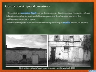 Obstruction et rajout d’ouvertures
Obstruction , rajout d’ouvertures / source : année Maghreb 2009
On assisteàuneoccupationillégale nonpasdemaisonsmais d’équipementsdel’époque tel est lecas
del’ancien tribunal,où lesnouveauxhabitantssepermettentdesséparationsinternesetdes
modificationsexternessur lafaçade.
L’obstructiondesporteset/oudesfenêtress’effectue pardesbriquesempiléeslesunessurlesautres.
 