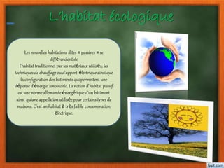 L’habitat écologique
Les nouvelles habitations dites « passives » se
différencient de
l'habitat traditionnel par les matériaux utilisés, les
techniques de chauffage ou d'apport électrique ainsi que
la configuration des bâtiments qui permettent une
dépense d'énergie amoindrie. La notion d'habitat passif
est une norme allemande énergétique d'un bâtiment
ainsi qu'une appellation utilisée pour certains types de
maisons. C'est un habitat à très faible consommation
électrique.
 
