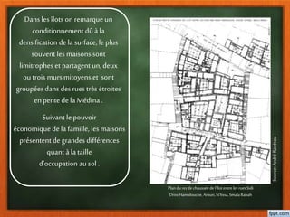 Dans les îlots onremarqueun
conditionnement dûà la
densification dela surface, le plus
souvent les maisons sont
limitrophes et partagent un, deux
ou trois murs mitoyens et sont
groupées dans desrues très étroites
enpente dela Médina .
Plandu rezdechausséedel’îlotentreles ruesSidi
DrissHamidouche,Arouri,N’fissa,SmalaRabah
Source:AndréRavérau
Suivant le pouvoir
économique de la famille, les maisons
présentent degrandes différences
quant à la taille
d’occupation au sol .
 