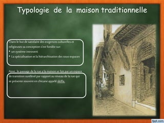 Typologie de la maison traditionnelle
Dans le but desatisfaire des exigences culturelles et
religieuses sa conception s’est fondée sur:
• un système introverti
• La spécialisation etla hiérarchisationdes sous-espaces
Ainsi , le passage dela ruea la maison se fait par un espace
detransition surélevépar rapport au niveau de la ruequi
se présente souvent en chicaneappelé skiffa.
 