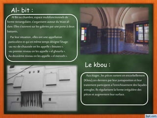 Al- bit :
Al Bit ouchambre,espace multifonctionnels de
forme rectangulaire,s'organisent autour du Wast-al-
dare. Elles s'ouvrent sur les galeries par uneporte à deux
battants.
Par leursituation , elles ont uneappellation
particulièreet qui en mêmetemps désigne l’étage:
-aurez-de-chausséeon les appelle «bioutes ».
-aupremierniveau on les appelle « el ghourfa ».
Audeuxième niveau on les appelle « el menzeh».
Le kbou :
Auxétages , les pièces sortent enencorbellement
(Kbou),ces derniers par leurjuxtaposition et leur
traitement participent a l’enrichissement des façades
aveugles. Ils régularisent la forme irrégulièredes
pièces et augmentent leursurface.
 