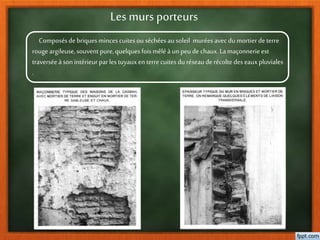 Les murs porteurs
Composésdebriquesmincescuitesou séchées ausoleil murées avecdumortier deterre
rouge argileuse,souvent pure,quelques foismêlé à unpeu dechaux.Lamaçonnerieest
traverséeàsonintérieur parlestuyauxen terrecuitesdu réseauderécoltedeseauxpluviales
.
 