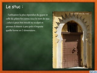Le stuc :
l'utilisation la plus répondue dugypse et
celle du plâtre fin connu sous le nom de stuc
;celui-ci peut êtremoulé ou sculpté et
permet d'obtenir à peu présn'importe
quelle forme en 3 dimensions .
 