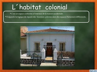 L´habitat colonial
•C’est unespaceconformeàl’intérieur dela maisonoccidentale .
•Il répondà lalogique de répartirdes fonctions précises dansdesespaces Nettementdifférenciés.
 
