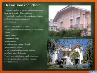 Des maisonscoquettes:
Structurésseulement par un couloir plus au moins
large, qui dessert les différente Pièces.
Toutefois, les nombreuxéléments à décors réalisés
confèrent uneapparence coquette
À cesintérieurs .
-Plafonds ornés de frises en plâtre.
-Cheminées encadrées de marbreou de pierre taillée
-Arcades.
-Escalier balancé.
-Rampe en fer forgé.
-Mur en faïence.
-Le soubassement en pierre de taille.
-Les menuiseries en bois.
-Le toit en tuile bordé de génoise ou d’une
cornicheenredent de briques.
-L’entrée souvent traitée en arcade en verreou
encéramique contribue à attribuer cetespace
coquet à la maison.
lotissementcolonialà Blida
 