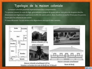Typologie de la maison coloniale
La maison coloniale possédait impérativement deux compartiments :
•Le premiercouvert, le corps du logis, généralement composé dequatre pièces :une piècede réception dont les
dimensions sont légèrement supérieuresà celles des autrespièces, deux chambresà coucher(l’une pourles parents,
l’autre pourles enfants) et unecuisine.
•L’autredécouvert : la cour arrièreet les dépendance ainsi que le bloc sanitaire.
 