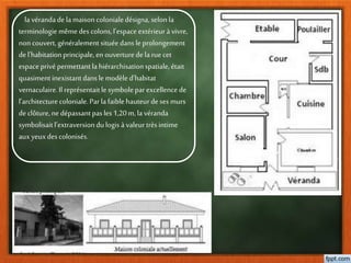 la vérandadela maisoncolonialedésigna, selon la
terminologie même des colons,l’espaceextérieuràvivre,
noncouvert, généralement situéedansle prolongement
del’habitationprincipale,en ouverturedela ruecet
espaceprivépermettantla hiérarchisationspatiale,était
quasimentinexistantdanslemodèle d’habitat
vernaculaire.Il représentaitle symboleparexcellence de
l’architecturecoloniale.Parla faiblehauteurdeses murs
declôture,ne dépassantpasles1,20m, lavéranda
symbolisaitl’extraversiondulogis àvaleur très intime
auxyeuxdescolonisés.
 